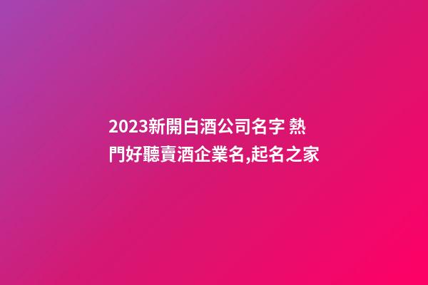 2023新開白酒公司名字 熱門好聽賣酒企業名,起名之家-第1張-公司起名-玄機派